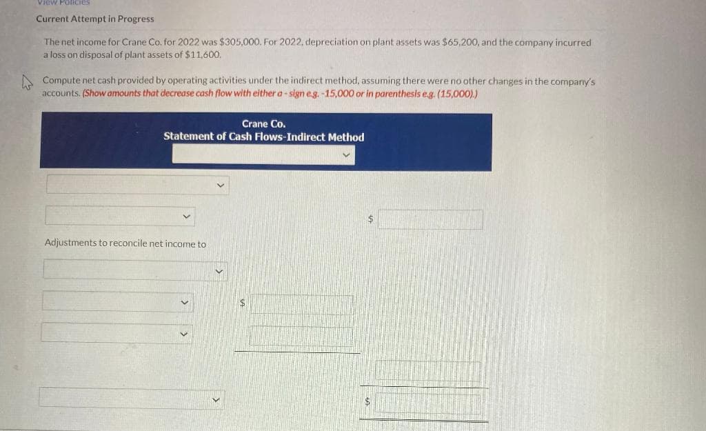 View Policies
Current Attempt in Progress
The net income for Crane Co. for 2022 was $305,000. For 2022, depreciation on plant assets was $65,200, and the company incurred
a loss on disposal of plant assets of $11,600.
Compute net cash provided by operating activities under the indirect method, assuming there were no other changes in the company's
accounts. (Show amounts that decrease cash flow with either a-sign e.g. -15,000 or in parenthesis e.g. (15,000).)
Crane Co.
Statement of Cash Flows-Indirect Method
Adjustments to reconcile net income to
$
$
$