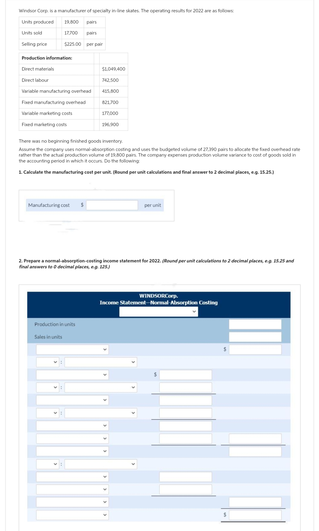 Windsor Corp. is a manufacturer of specialty in-line skates. The operating results for 2022 are as follows:
Units produced
19,800 pairs
17,700 pairs
$225.00 per pair
Units sold
Selling price
Production information:
Direct materials
Direct labour
Variable manufacturing overhead
Fixed manufacturing overhead
Variable marketing costs
Fixed marketing costs
Manufacturing cost
Production in units
$1,049,400
$
Sales in units
742,500
415,800
There was no beginning finished goods inventory.
Assume the company uses normal-absorption costing and uses the budgeted volume of 27,390 pairs to allocate the fixed overhead rate
rather than the actual production volume of 19,800 pairs. The company expenses production volume variance to cost of goods sold in
the accounting period in which it occurs. Do the following:
1. Calculate the manufacturing cost per unit. (Round per unit calculations and final answer to 2 decimal places, e.g. 15.25.)
821,700
177,000
196,900
2. Prepare a normal-absorption-costing income statement for 2022. (Round per unit calculations to 2 decimal places, e.g. 15.25 and
final answers to 0 decimal places, e.g. 125.)
per unit
WINDSORCorp.
Income Statement-Normal-Absorption Costing
$
$
$