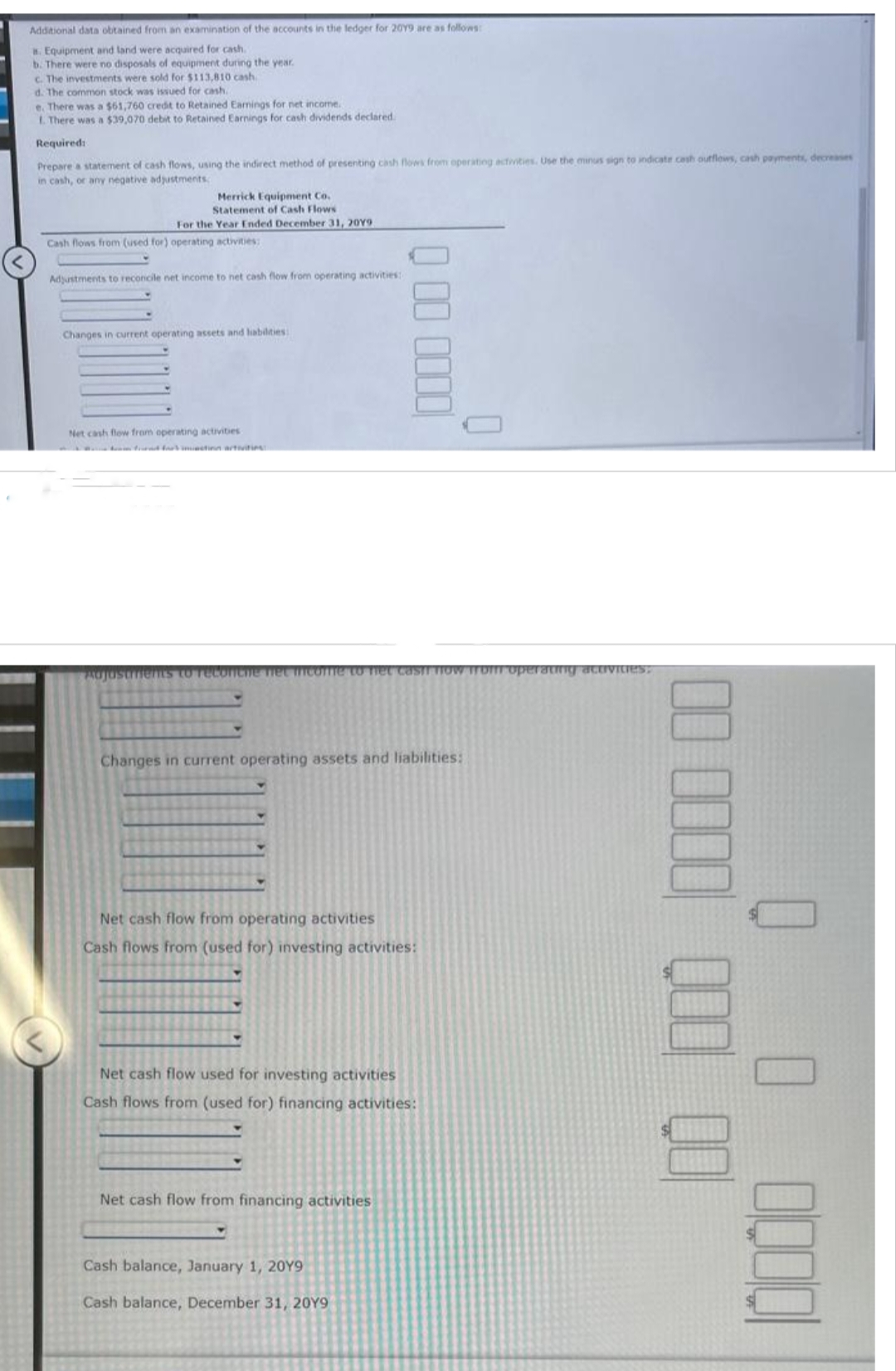 Additional data obtained from an examination of the accounts in the ledger for 2019 are as follows:
a. Equipment and land were acquired for cash.
b. There were no disposals of equipment during the year.
c. The investments were sold for $113,810 cash.
d. The common stock was issued for cash.
e. There was a $61,760 credit to Retained Earnings for net income.
1. There was a $39,070 debit to Retained Earnings for cash dividends declared
Required:
Prepare a statement of cash flows, using the indirect method of presenting cash flows from operating activities. Use the minus sign to indicate cash outflows, cash payments, decreases
in cash, or any negative adjustments
Merrick Equipment Co.
Statement of Cash Flows
For the Year Ended December 31, 20Y9:
Cash flows from (used for) operating activities:
Adjustments to reconcile net income to net cash flow from operating activities:
Changes in current operating assets and liabilities:
Net cash flow from operating activities
Adjustments to reconche net income to het casir flow Troff operating activities:
Q00 0000
Changes in current operating assets and liabilities:
Net cash flow from operating activities
Cash flows from (used for) investing activities:
Net cash flow used for investing activities
Cash flows from (used for) financing activities:
Net cash flow from financing activities
Cash balance, January 1, 20Y9
Cash balance, December 31, 20Y9
00 0000 000 QO