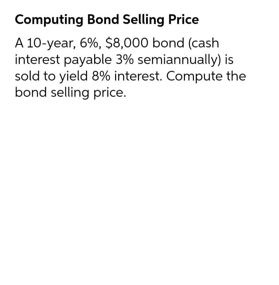 Computing Bond Selling Price
A 10-year, 6%, $8,000 bond (cash
interest payable 3% semiannually) is
sold to yield 8% interest. Compute the
bond selling price.