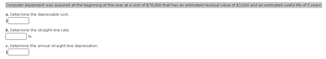 Computer equipment was acquired at the beginning of the year at a cost of $78,900 that has an estimated residual value of $3,000 and an estimated useful life of 5 years.
a. Determine the depreciable cost.
b. Determine the straight-line rate.
%
c. Determine the annual straight-line depreciation.