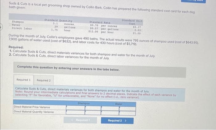 Suds & Cuts is a local pet grooming shop owned by Collin Bark. Collin has prepared the following standard cost card for each dog
bath given:
Shampoo
Water
Direct labor
Standard Quantity
3.1
29
1.75
ounces
gallons
hour
Standard Rate
$0.70 per ounces
per gallons
$0.07
$12.00
per hour
During the month of July, Collin's employees gave 490 baths. The actual results were 795 ounces of shampoo used (cost of $643.95),
7,900 gallons of water used (cost of $632), and labor costs for 430 hours (cost of $5,719).
Complete this question by entering your answers in the tabs below.
Direct Material Price Variance
Direct Material Quantity Variance
Standard Unit
Cost
Required:
1. Calculate Suds & Cuts, direct materials variances for both shampoo and water for the month of July.
2. Calculate Suds & Cuts, direct labor variances for the month of July.
$2.17
2.03
21.00
Required 1 Required 2
Calculate Suds & Cuts, direct materials variances for both shampoo and water for the month of July.
Note: Round your intermediate calculations and final answers to 2 decimal places. Indicate the effect of each variance by
selecting "F" for favorable, "U" for unfavorable, and "None" for no effect (1.e., zero variance).
Shampoo
Water
Required 1
Required 2 >