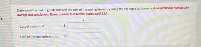 Determine the cost of goods sold and the cost of the ending inventory using the average cost formula. (Use unrounded numbers for
average cost calculations. Round answers to 2 decimal places. e.g 5.52.)
Cost of goods sold
Cost of the ending inventory
$