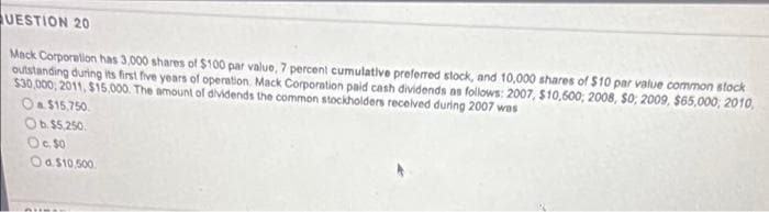 QUESTION 20
Mack Corporation has 3,000 shares of $100 par value, 7 percent cumulative preferred stock, and 10,000 shares of $10 par value common stock
outstanding during its first five years of operation. Mack Corporation paid cash dividends as follows: 2007, $10,600, 2008, $0, 2009, $65,000; 2010,
$30,000; 2011, $15,000. The amount of dividends the common stockholders received during 2007 was
O $15,750.
Ob $5,250.
O c. 50
Od $10,500
PUINE