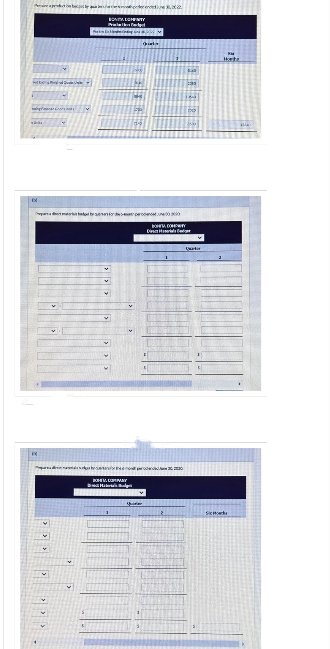 Prepare a production budget by quarters for the 6-month period ended June 30, 2022.
BONITA COMPANY
Production Budget
For the Six Months Ending June 30, 2022
red Ending Finished Goods Units
nning Finished Goods Units
n Units
(b)
v
(b)
apalale
V
S
S
v
V
V
1
6800
BONITA COMPANY
Direct Materials Budget
1
2040
8840
1700
Prepare a direct materials budget by quarters for the 6-month perlod ended June 30, 2020.
BONITA COMPANY
Direct Materials Budget
7140
Prepare a direct materials budget by quarters for the 6-month perlod ended June 30, 2020.
Quarter
Quarter
$
S
S
S
2
1
2
8160
2380
10540
2020
8500
Quarter
$
2
Six
Months
Six Months
15640