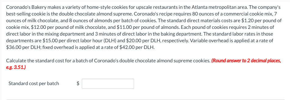 Coronado's Bakery makes a variety of home-style cookies for upscale restaurants in the Atlanta metropolitan area. The company's
best-selling cookie is the double chocolate almond supreme. Coronado's recipe requires 80 ounces of a commercial cookie mix, 7
ounces of milk chocolate, and 8 ounces of almonds per batch of cookies. The standard direct materials costs are $1.20 per pound of
cookie mix, $12.00 per pound of milk chocolate, and $11.00 per pound of almonds. Each pound of cookies requires 2 minutes of
direct labor in the mixing department and 3 minutes of direct labor in the baking department. The standard labor rates in those
departments are $15.00 per direct labor hour (DLH) and $20.00 per DLH, respectively. Variable overhead is applied at a rate of
$36.00 per DLH; fixed overhead is applied at a rate of $42.00 per DLH.
Calculate the standard cost for a batch of Coronado's double chocolate almond supreme cookies. (Round answer to 2 decimal places,
e.g. 3.51.)
Standard cost per batch