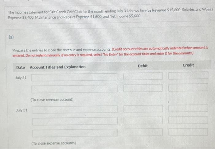 The income statement for Salt Creek Golf Club for the month ending July 31 shows Service Revenue $15,600, Salaries and Wages
Expense $8,400, Maintenance and Repairs Expense $1,600, and Net Income $5,600.
(a)
Prepare the entries to close the revenue and expense accounts. (Credit account titles are automatically indented when amount is
entered. Do not indent manually. If no entry is required, select "No Entry" for the account titles and enter O for the amounts.)
Date Account Titles and Explanation
July 31
July 31
(To close revenue account)
(To close expense accounts)
Debit
Credit