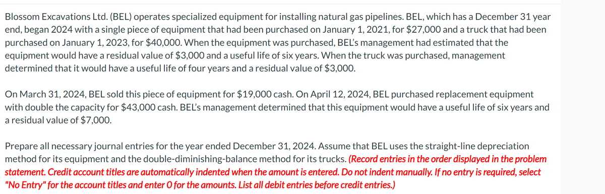 Blossom Excavations Ltd. (BEL) operates specialized equipment for installing natural gas pipelines. BEL, which has a December 31 year
end, began 2024 with a single piece of equipment that had been purchased on January 1, 2021, for $27,000 and a truck that had been
purchased on January 1, 2023, for $40,000. When the equipment was purchased, BEL's management had estimated that the
equipment would have a residual value of $3,000 and a useful life of six years. When the truck was purchased, management
determined that it would have a useful life of four years and a residual value of $3,000.
On March 31, 2024, BEL sold this piece of equipment for $19,000 cash. On April 12, 2024, BEL purchased replacement equipment
with double the capacity for $43,000 cash. BEL's management determined that this equipment would have a useful life of six years and
a residual value of $7,000.
Prepare all necessary journal entries for the year ended December 31, 2024. Assume that BEL uses the straight-line depreciation
method for its equipment and the double-diminishing-balance method for its trucks. (Record entries in the order displayed in the problem
statement. Credit account titles are automatically indented when the amount is entered. Do not indent manually. If no entry is required, select
"No Entry" for the account titles and enter O for the amounts. List all debit entries before credit entries.)