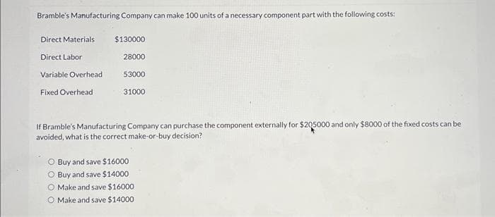 Bramble's Manufacturing Company can make 100 units of a necessary component part with the following costs:
Direct Materials
Direct Labor
Variable Overhead
Fixed Overhead
$130000
28000
53000
31000
If Bramble's Manufacturing Company can purchase the component externally for $205000 and only $8000 of the fixed costs can be
avoided, what is the correct make-or-buy decision?
O Buy and save $16000
O Buy and save $14000
O Make and save $16000
O Make and save $14000