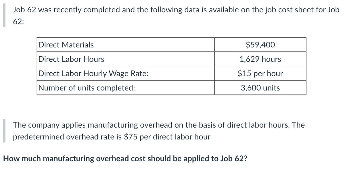 Job 62 was recently completed and the following data is available on the job cost sheet for Job
62:
Direct Materials
Direct Labor Hours
Direct Labor Hourly Wage Rate:
Number of units completed:
$59,400
1,629 hours
$15 per hour
3,600 units
The company applies manufacturing overhead on the basis of direct labor hours. The
predetermined overhead rate is $75 per direct labor hour.
How much manufacturing overhead cost should be applied to Job 62?