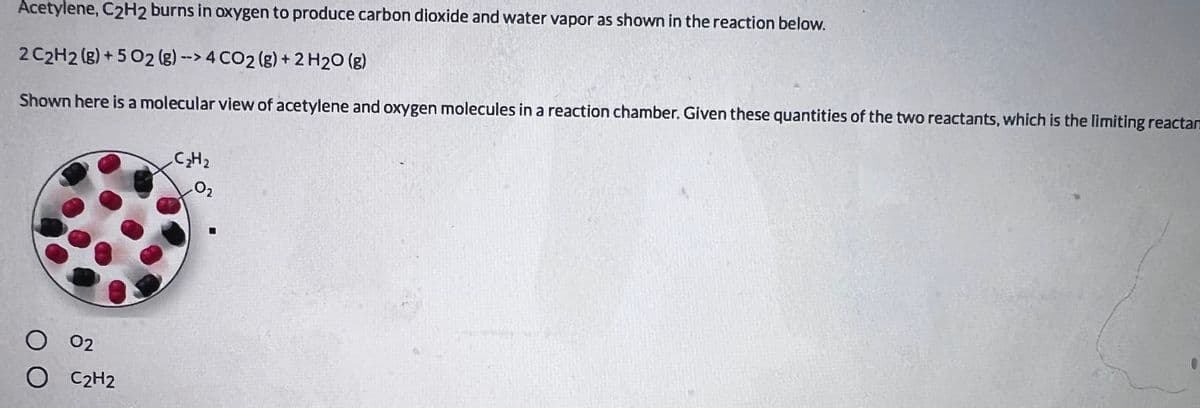 Acetylene, C2H2 burns in oxygen to produce carbon dioxide and water vapor as shown in the reaction below.
2 C2H2 (g) + 5 02 (g) --> 4 CO2 (g) + 2 H20 (g)
Shown here is a molecular view of acetylene and oxygen molecules in a reaction chamber. Given these quantities of the two reactants, which is the limiting reactan
C2H2
O2
02
C2H2
