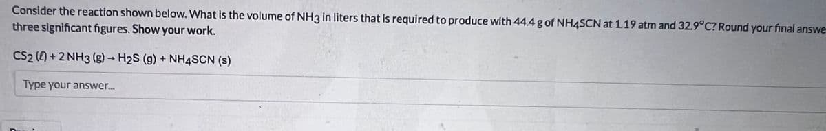 Consider the reaction shown below. What is the volume of NH3 in liters that is required to produce with 44.4 g of NH4SCN at 1.19 atm and 32.9°C? Round your final answe
three significant figures. Show your work.
CS2 () +2 NH3 (g) → H2S (g) + NH4SCN (s)
Type your aNswer.
