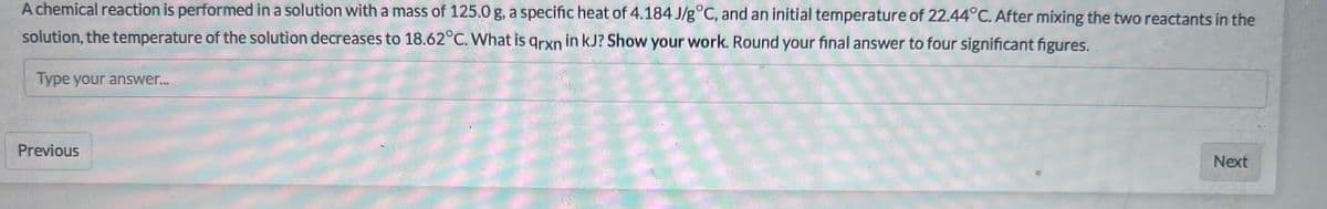 A chemical reaction is performed in a solution with a mass of 125.0 g, a specific heat of 4.184 J/g°C, and an initial temperature of 22.44°C. After mixing the two reactants in the
solution, the temperature of the solution decreases to 18.62°C. What is qrxn in kJ? Show your work. Round your final answer to four significant figures.
Type your answer...
Previous
Next
