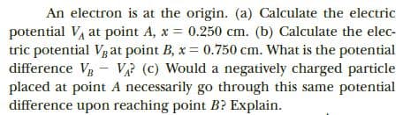 An electron is at the origin. (a) Calculate the electric
potential VA at point A, x = 0.250 cm. (b) Calculate the elec-
tric potential Vg at point B, x = 0.750 cm. What is the potential
difference V- V (c) Would a negatively charged particle
placed at point A necessarily go through this same potential
difference upon reaching point B? Explain.
