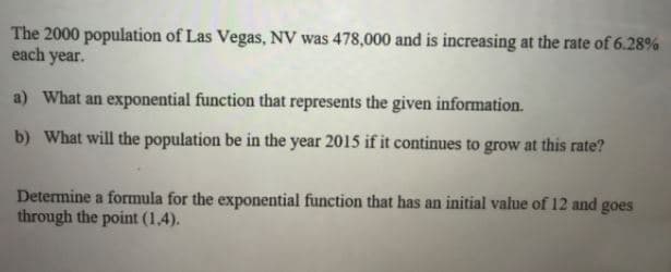 The 2000 population of Las Vegas, NV was 478,000 and is increasing at the rate of 6.28%
each year.
a) What an exponential function that represents the given information.
b) What will the population be in the year 2015 if it continues to grow at this rate?
Determine a formula for the exponential function that has an initial value of 12 and goes
through the point (1,4).
