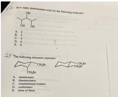 2. How many stereoisomers exist for the following molecule?
OH
A. 2
B. 3
C. 4
D. 6
E 8
23 The following structures represent
CH Br
CH,Br
CH,Br
CH,Br
A. enantiomers
B. diastereomers
C. constitutional isomers
D. conformers
E. none of these
