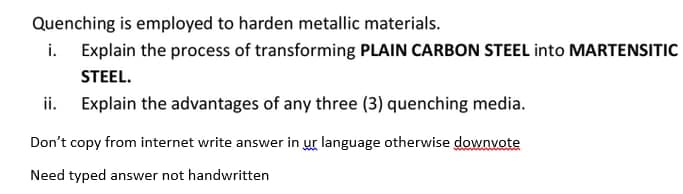 Quenching is employed to harden metallic materials.
i. Explain the process of transforming PLAIN CARBON STEEL into MARTENSITIC
STEEL.
Explain the advantages of any three (3) quenching media.
Don't copy from internet write answer in ur language otherwise downvote
Need typed answer not handwritten
