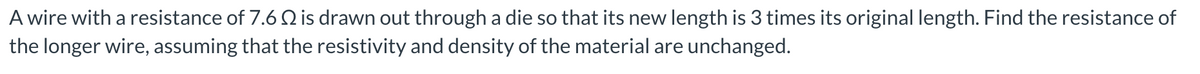 A wire with a resistance of 7.6 Q is drawn out through a die so that its new length is 3 times its original length. Find the resistance of
the longer wire, assuming that the resistivity and density of the material are unchanged.
