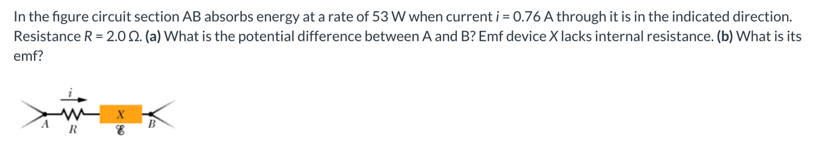 In the figure circuit section AB absorbs energy at a rate of 53 W when current i = 0.76 A through it is in the indicated direction.
Resistance R = 2.02. (a) What is the potential difference between A and B? Emf device X lacks internal resistance. (b) What is its
emf?
A
B
R
