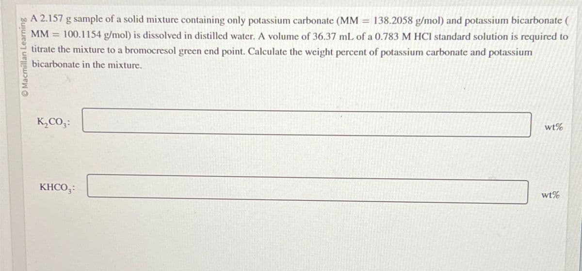 Macmillan Learning
A 2.157 g sample of a solid mixture containing only potassium carbonate (MM = 138.2058 g/mol) and potassium bicarbonate (
MM =
100.1154 g/mol) is dissolved in distilled water. A volume of 36.37 mL of a 0.783 M HCl standard solution is required to
titrate the mixture to a bromocresol green end point. Calculate the weight percent of potassium carbonate and potassium
bicarbonate in the mixture.
K₂CO3:
KHCO3:
wt%
wt%