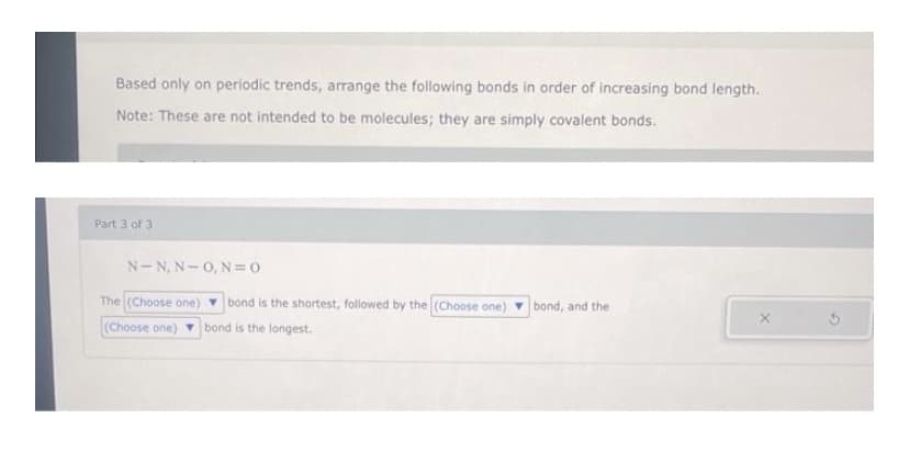 Based only on periodic trends, arrange the following bonds in order of increasing bond length.
Note: These are not intended to be molecules; they are simply covalent bonds.
Part 3 of 3
N-N, N-0, N= 0
The (Choose one) v bond is the shortest, followed by the (Choose one)
bond is the longest.
bond, and the
(Choose one)
