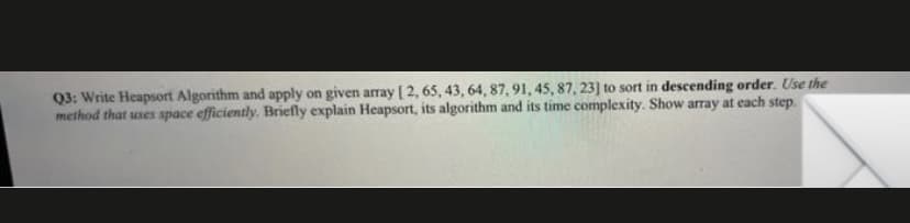 Q3: Write Heapsort Algorithm and apply on given array [ 2, 65, 43, 64, 87,91, 45, 87, 23] to sort in descending order. Use the
method that uses space efficiently. Briefly explain Heapsort, its algorithm and its time complexity. Show array at each step.
