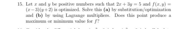 15. Let r and y be positive mumbers such that 2r +3y = 5 and f(r, y) =
(r-3)(y+2) is optimized. Solve this (a) by substitution/optimization
and (b) by using Lagrange multipliers. Does this point produce a
maximum or minimum value for f?
