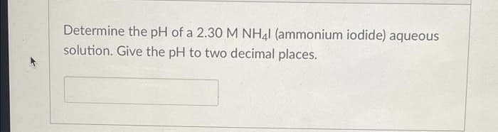 Determine the pH of a 2.30 M NH41 (ammonium iodide) aqueous
solution. Give the pH to two decimal places.
