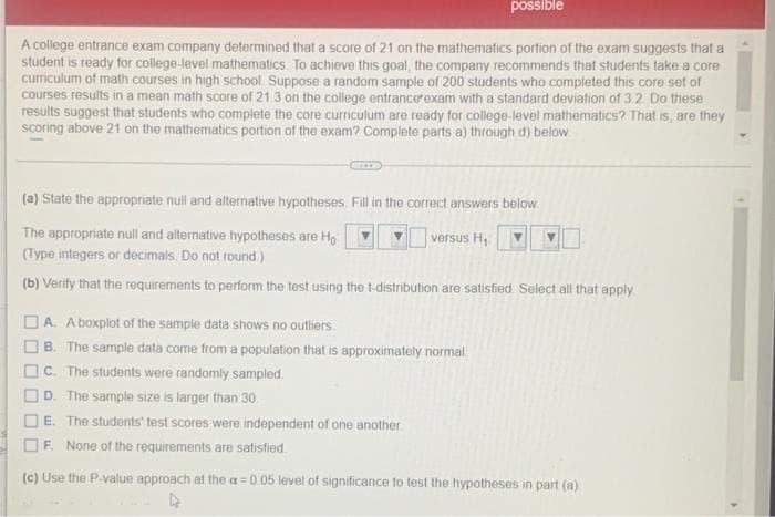 possible
A college entrance exam company determined that a score of 21 on the mathematics portion of the exam suggests that a
student is ready for college-level mathematics. To achieve this goal, the company recommends that students take a core
curriculum of math courses in high school. Suppose a random sample of 200 students who completed this core set of
courses results in a mean math score of 21.3 on the college entrancerexam with a standard deviation of 3.2 Do these
results suggest that students who complete the core curriculum are ready for college-level mathematics? That is, are they
scoring above 21 on the mathematics portion of the exam? Complete parts a) through d) below
(a) State the appropriate null and alternative hypotheses. Fill in the correct answers below
The appropriate null and alternative hypotheses are Ho
versus H
(Type integers or decimals. Do not round)
(b) Verity that the requirements to perform the test using the t-distribution are satisfied Select all that apply
A. A boxplot of the sample data shows no outliers.
B. The sample data come from a population that is approximately normal
C. The students were randomly sampled.
D. The sample size is larger than 30.
E. The students' test scores were independent of one another
F. None of the requirements are satisfied.
(c) Use the P-value approach at the a=0.05 level of significance to test the hypotheses in part (a)
O O O
