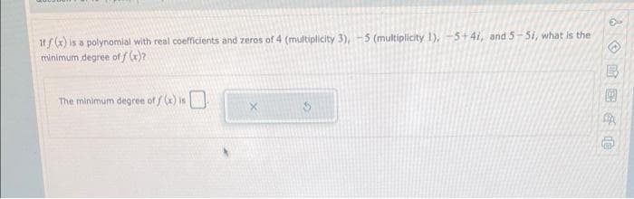 Iff (x) is a polynomial with real coefficients and zeros of 4 (multiplicity 3), -5 (multiplicity 1), -5+4i, and 5-5i, what is the
minimum degree of f (x)?
The minimum degree of f () is
