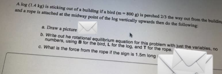 A log (1.4 kg) is sticking out of a building if a bird (m -800 g) is perched 2/3 the way out from the building
and a rope is attached at the midway point of the log vertically upwards then do the following:
a. Draw a picture
b. Write out he rotational equilibrium equation for this problem with just the variables, no
numbers, using B for the bird, L for the log, and T for the rope.
c. What is the force from the rope if the sign is 1.5m long
