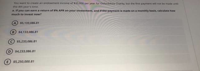 You want to create an endowment income of $35,000 per year for Oxtordshire Charity, but the Tirst payment will not be made until
the 4th year's time.
a. If you can earn a return of 8% APR on your investment, and if the payment is made on a monthly basis, calculate how
much to invest now?
$5,133,086.81
B.
$4,133,086.81
$5,233,086.81
$4,233,086.81
$5,250,000.81
