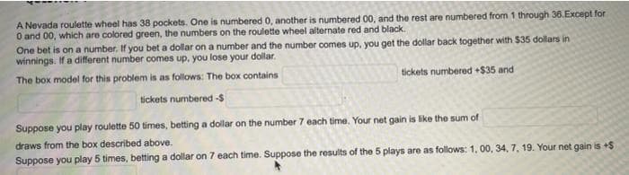 A Nevada roulette wheel has 38 pockets. One is numbered 0, another is numbered 00, and the rest are numbered from 1 through 36.Except for
O and 00, which are colored green, the numbers on the roulette wheel alternate red and black.
One bet is on a number. If you bet a dollar on a number and the number comes up, you get the dollar back together with $35 dollars in
winnings. If a different number comes up, you lose your dollar.
The box model for this problem is as follows: The box contains
tickets numbered +S$35 and
tickets numbered -$
Suppose you play roulette 50 times, betting a dollar on the number 7 each time. Your net gain is like the sum of
draws from the box described above.
Suppose you play 5 times, betting a dollar on 7 each time. Suppose the results of the 5 plays are as follows: 1, 00, 34, 7, 19. Your net gain is +$
