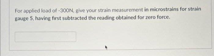 For applied load of -300N, give your strain measurement in microstrains for strain
gauge 5, having first subtracted the reading obtained for zero force.
