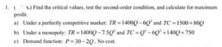 1. (X.) Find the critical values, test the second-order condition, and calculate for maximum
profit.
a) Under a perfectly competitive market: TR=14000-60' and TC-1500+800
b) Under a monopoly: TR=14000-7.50 and TC=Q-60 +1400+750
c) Demand function: P=30-20, No cost.