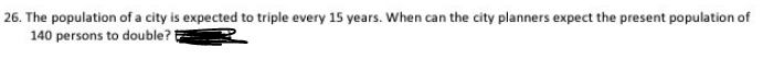 26. The population of a city is expected to triple every 15 years. When can the city planners expect the present population of
140 persons to double?!