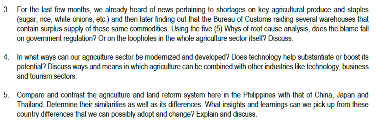 3. For the last few months, we already heard of news pertaining to shortages on key agricultural produce and staples
(sugar, rice, white onions, etc.) and then later finding out that the Bureau of Customs raiding several warehouses that
contain surplus supply of these same commodities. Using the five (5) Whys of root cause analysis, does the blame fall
on government regulation? Or on the loopholes in the whole agriculture sector itself? Discuss.
4. In what ways can our agriculture sector be modernized and developed? Does technology help substantiate or boost its
potential? Discuss ways and means in which agriculture can be combined with other industries like technology, business
and tourism sectors.
5. Compare and contrast the agriculture and land reform system here in the Philippines with that of China, Japan and
Thailand. Determine their similarities as well as its differences. What insights and learnings can we pick up from these
country differences that we can possibly adopt and change? Explain and discuss.