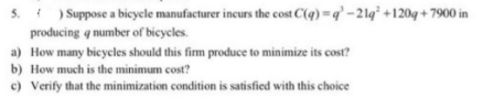 5.) Suppose a bicycle manufacturer incurs the cost C(q) =q'-21q² +120q+7900 in
producing a number of bicycles.
a) How many bicycles should this firm produce to minimize its cost?
b) How much is the minimum cost?
c) Verify that the minimization condition is satisfied with this choice