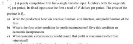 3.
) A purely competitive firm has a single variable input L (labor), with the wage rate
W per period. Its fixed inputs cost the firm a total of F dollars per period. The price of the
product is P.
a) Write the production function, revenue function, cost function, and profit function of the
firm
b) What is the first-order condition for profit maximization? Give this condition an
economic interpretation
c) What economic circumstances would ensure that profit is maximized rather than
minimized?