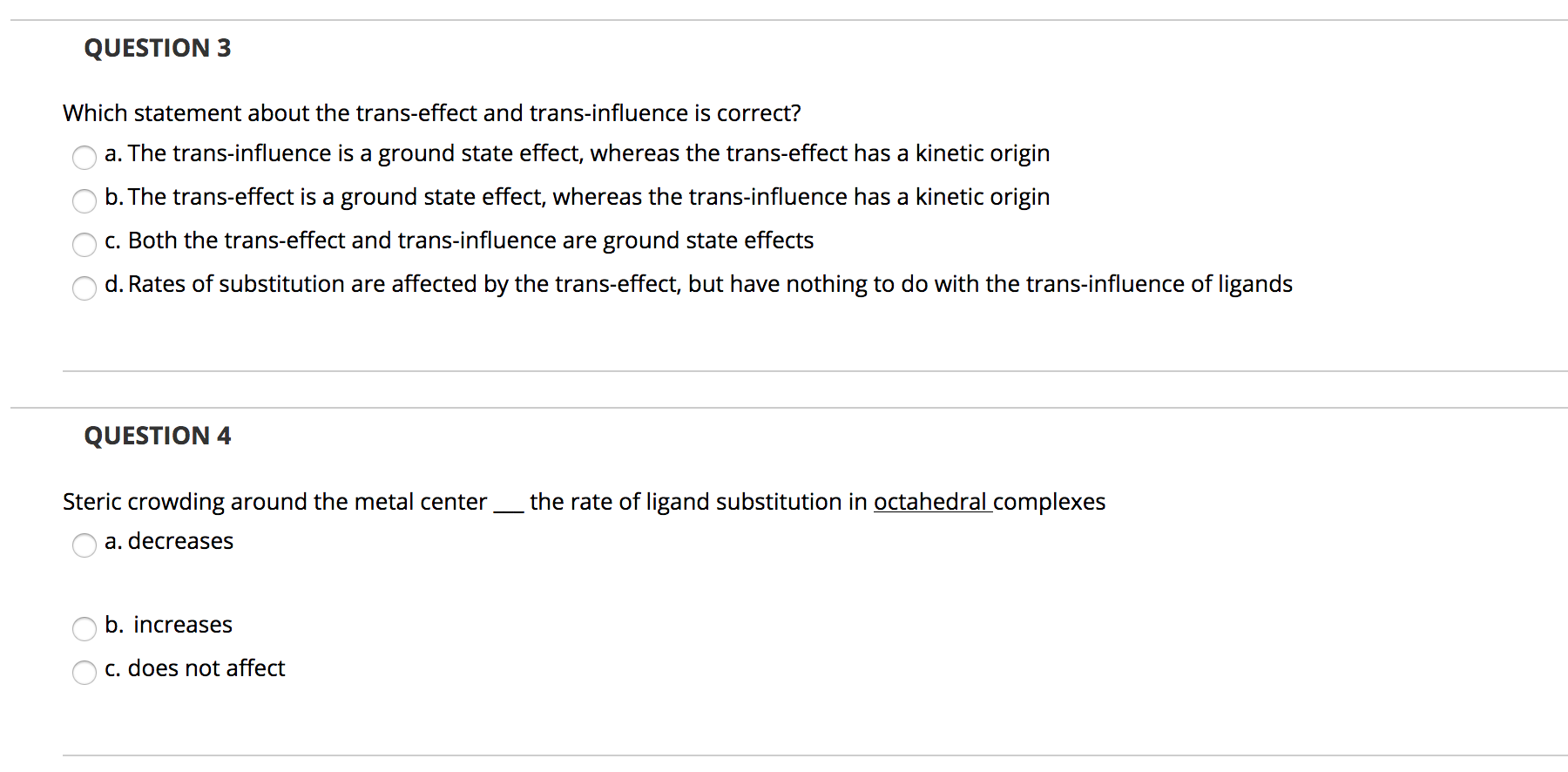 **Question 3**

*Which statement about the trans-effect and trans-influence is correct?*

a. The trans-influence is a ground state effect, whereas the trans-effect has a kinetic origin  
b. The trans-effect is a ground state effect, whereas the trans-influence has a kinetic origin  
c. Both the trans-effect and trans-influence are ground state effects  
d. Rates of substitution are affected by the trans-effect, but have nothing to do with the trans-influence of ligands  

**Question 4**

*Steric crowding around the metal center ___ the rate of ligand substitution in octahedral complexes.*

a. decreases  
b. increases  
c. does not affect