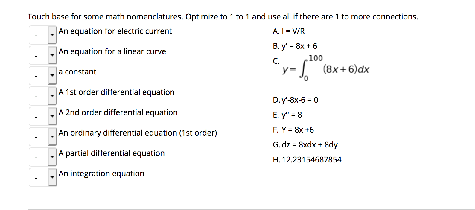 ### Math Nomenclature

Touch base for some math nomenclatures. Optimize to 1 to 1 and use all if there are 1 to more connections.

#### Options:

1. **An equation for electric current**
2. **An equation for a linear curve**
3. **A constant**
4. **A 1st order differential equation**
5. **A 2nd order differential equation**
6. **An ordinary differential equation (1st order)**
7. **A partial differential equation**
8. **An integration equation**

#### Choices:

A. \( I = \frac{V}{R} \)

B. \( y' = 8x + 6 \)

C. \[ y = \int_{0}^{100}{(8x + 6)dx} \]

D. \( y' - 8x - 6 = 0 \)

E. \( y'' = 8 \)

F. \( y = 8x + 6 \)

G. \( dz = 8x\,dx + 8y \)

H. 12.23154687854

### Detailed Explanation of Equations:

- **Equation for Electric Current:**
  - **Choice A:** \( I = \frac{V}{R} \)
  - This is Ohm's Law, representing the relationship between current (I), voltage (V), and resistance (R).

- **Equation for a Linear Curve:**
  - **Choice F:** \( y = 8x + 6 \)
  - This is the equation of a straight line in slope-intercept form, where 8 is the slope and 6 is the y-intercept.

- **A Constant:**
  - **Choice H:** 12.23154687854
  - This is a constant value.

- **1st Order Differential Equation:**
  - **Choice B:** \( y' = 8x + 6 \)
  - This represents a first-order differential equation, where \( y' \) denotes the first derivative of y with respect to x.

- **2nd Order Differential Equation:**
  - **Choice E:** \( y'' = 8 \)
  - This is a second-order differential equation, where \( y'' \) denotes the second derivative of y with respect to x.

- **Ordinary Differential Equation (1st Order):**
  - **Choice D:** \(