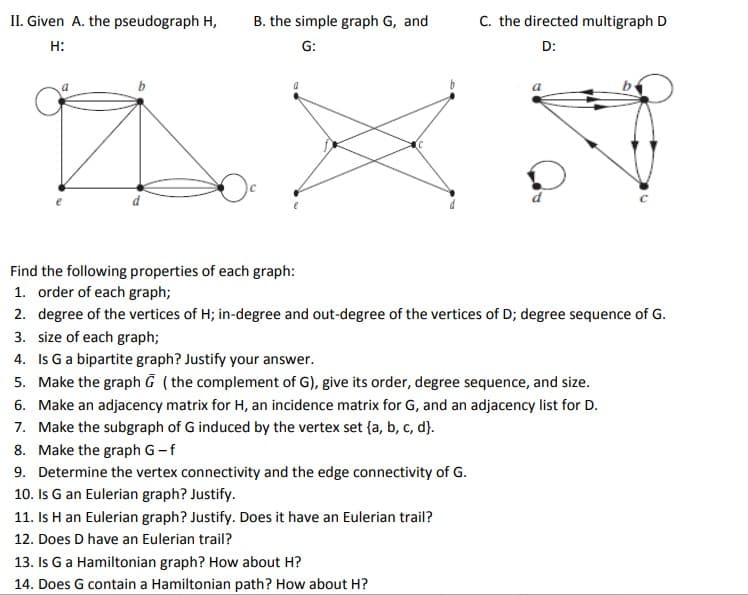 C. the directed multigraph D
II. Given A. the pseudograph H,
H:
D:
a
a
Find the following properties of each graph:
1. order of each graph;
2. degree of the vertices of H; in-degree and out-degree of the vertices of D; degree sequence of G.
3. size of each graph;
4. Is G a bipartite graph? Justify your answer.
5. Make the graph G (the complement of G), give its order, degree sequence, and size.
6. Make an adjacency matrix for H, an incidence matrix for G, and an adjacency list for D.
7. Make the subgraph of G induced by the vertex set {a, b, c, d}.
8. Make the graph G - f
9. Determine the vertex connectivity and the edge connectivity of G.
10. Is G an Eulerian graph? Justify.
11. Is H an Eulerian graph? Justify. Does it have an Eulerian trail?
12. Does D have an Eulerian trail?
13. Is G a Hamiltonian graph? How about H?
14. Does G contain a Hamiltonian path? How about H?
B. the simple graph G, and
G: