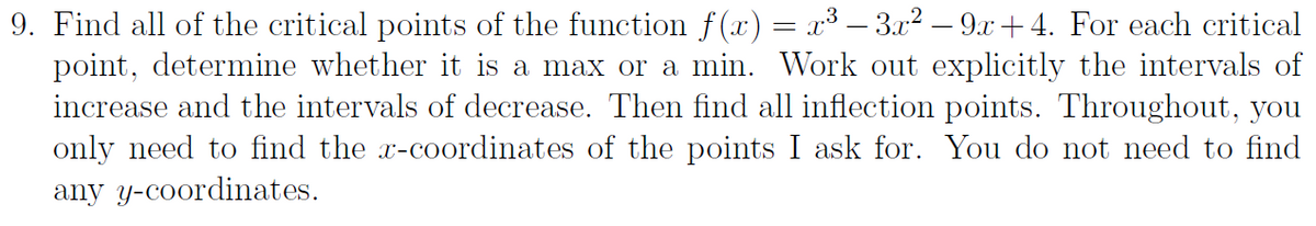 9. Find all of the critical points of the function f(x) = x³ – 3x2 – 9x +4. For each critical
point, determine whether it is a max or a min. Work out explicitly the intervals of
increase and the intervals of decrease. Then find all inflection points. Throughout, you
only need to find the x-coordinates of the points I ask for. You do not need to find
any y-coordinates.
