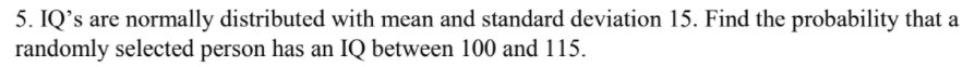 5. IQ's are normally distributed with mean and standard deviation 15. Find the probability that a
randomly selected person has an IQ between 100 and 115.
