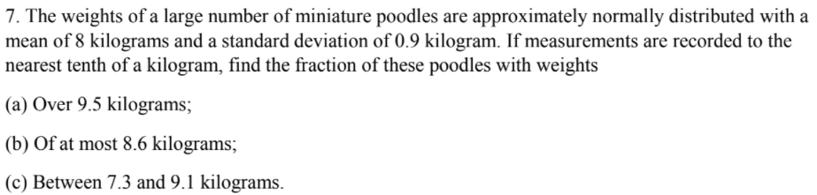 7. The weights of a large number of miniature poodles are approximately normally distributed with a
mean of 8 kilograms and a standard deviation of 0.9 kilogram. If measurements are recorded to the
nearest tenth of a kilogram, find the fraction of these poodles with weights
(a) Over 9.5 kilograms;
(b) Of at most 8.6 kilograms;
(c) Between 7.3 and 9.1 kilograms.
