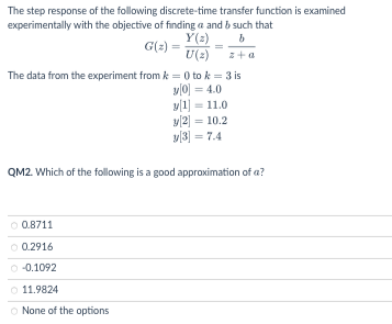 The step response of the following discrete-time transfer function is examined
experimentally with the objective of finding a and b such that
Y(z)
b
z+a
G(z) =
U (2)
The data from the experiment from k = 0 to k = 3 is
y[0] =4.0
y[1] = 11.0
Ⓒ 0.8711
0.2916
-0.1092
11.9824
None of the options
y[2] = 10.2
y[3] = 7.4
QM2. Which of the following is a good approximation of a?