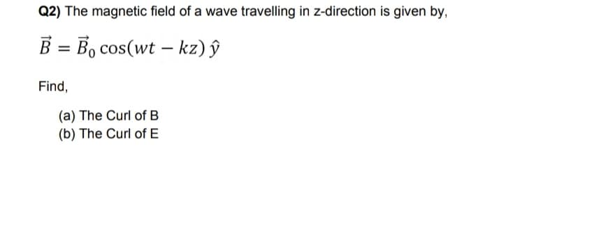 Q2) The magnetic field of a wave travelling in z-direction is given by,
B = B, cos(wt – kz) ŷ
Find,
(a) The Curl of B
(b) The Curl of E
