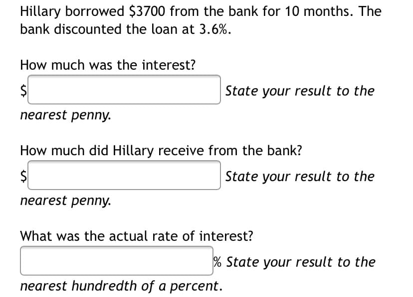 Hillary borrowed $3700 from the bank for 10 months. The
bank discounted the loan at 3.6%.
How much was the interest?
$
State your result to the
nearest penny.
How much did Hillary receive from the bank?
State your result to the
nearest penny.
What was the actual rate of interest?
% State your result to the
nearest hundredth of a percent.
