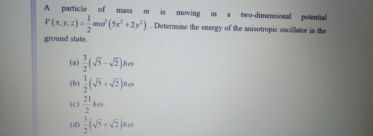 A
particle
of
is
mass
moving in
V (x,y,z) =mo (5x² +2y²). Determine the energy of the anisotropic oscillator in the
m
1
a
two-dimensional potential
ground state.
3
(a) (15 – J2) ħo
(b) (\5 +V2)ħo
21
(c)
ħw
3.
(d)(5 + V2 )ho
(1)
