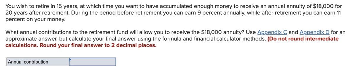 You wish to retire in 15 years, at which time you want to have accumulated enough money to receive an annual annuity of $18,000 for
20 years after retirement. During the period before retirement you can earn 9 percent annually, while after retirement you can earn 11
percent on your money.
What annual contributions to the retirement fund will allow you to receive the $18,000 annuity? Use Appendix C and Appendix D for an
approximate answer, but calculate your final answer using the formula and financial calculator methods. (Do not round intermediate
calculations. Round your final answer to 2 decimal places.
Annual contribution